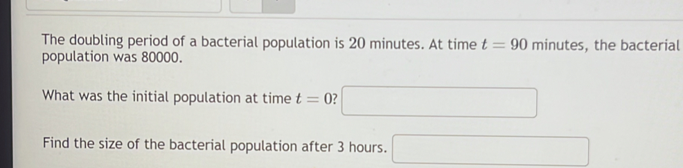 The doubling period of a bacterial population is 20 minutes. At time t=90minutes , the bacterial 
population was 80000. 
What was the initial population at time t=0 7 □ 
Find the size of the bacterial population after 3 hours. □