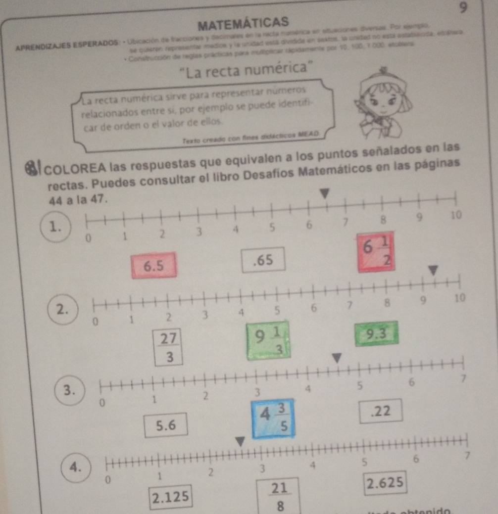 MATEMÁTICAS
APRENDIZAJES ESPERADOS: · Ubicación de fracciones y decimales en la racta mumérica en etuaciones diversas. Por ejemplo.
se quieren represental imedice y la unidad esta dividide en sektos, la unsted no está estate nda, eshea
Construcción de reglas prácticas para mulplicar rapidaments por 10, 100, 7.000, etublera
“La recta numérica”
La recta numérica sirve para representar números
relacionados entre si, por ejemplo se puede identifi-
car de orden o el valor de ellos.
Texto creado con fines didécticos MEAD
S cOLOREA las respuestas que equivalen a los puntos señalados en las
rectas. Puedes consultar el libro Desafíos Matemáticos en las páginas
44 a la 47.
1.
2.
3.
.22
5.6
4 3/5 
4.
0 1 2 3 4 5 6 7
2.125
 21/8 
2.625