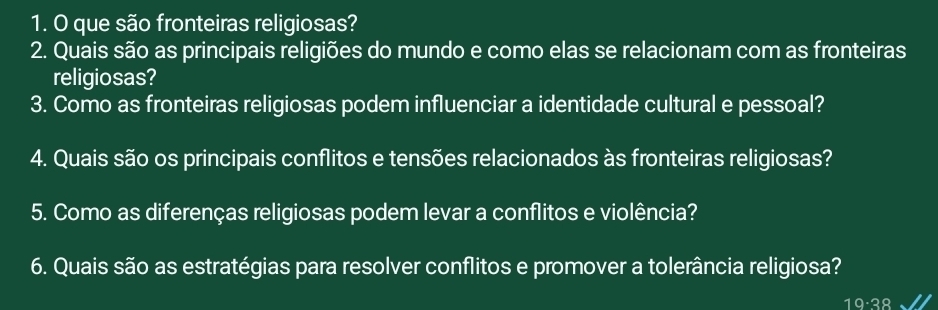 que são fronteiras religiosas? 
2. Quais são as principais religiões do mundo e como elas se relacionam com as fronteiras 
religiosas? 
3. Como as fronteiras religiosas podem influenciar a identidade cultural e pessoal? 
4. Quais são os principais conflitos e tensões relacionados às fronteiras religiosas? 
5. Como as diferenças religiosas podem levar a conflitos e violência? 
6. Quais são as estratégias para resolver conflitos e promover a tolerância religiosa?
19· 38