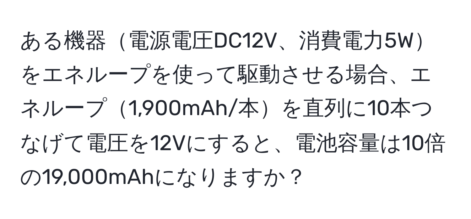 ある機器電源電圧DC12V、消費電力5Wをエネループを使って駆動させる場合、エネループ1,900mAh/本を直列に10本つなげて電圧を12Vにすると、電池容量は10倍の19,000mAhになりますか？