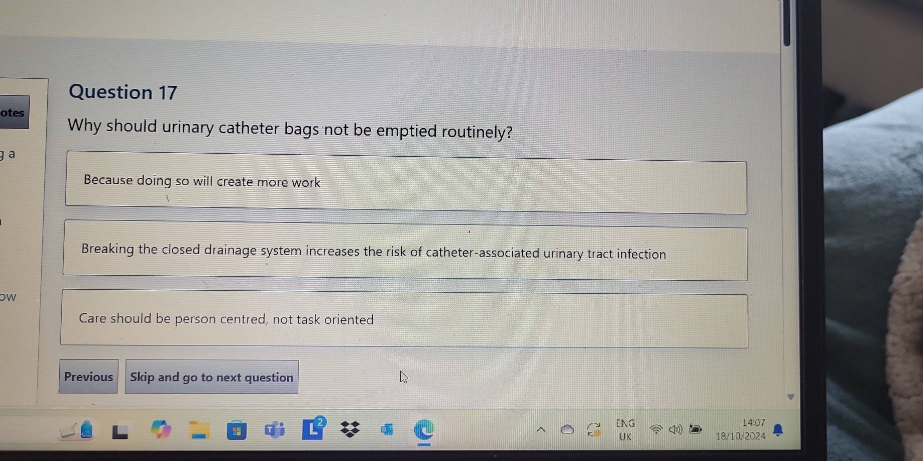 otes
Why should urinary catheter bags not be emptied routinely?
ɡ a
Because doing so will create more work
Breaking the closed drainage system increases the risk of catheter-associated urinary tract infection
oW
Care should be person centred, not task oriented
Previous Skip and go to next question
ENG 14:07
UK 18/10/2024