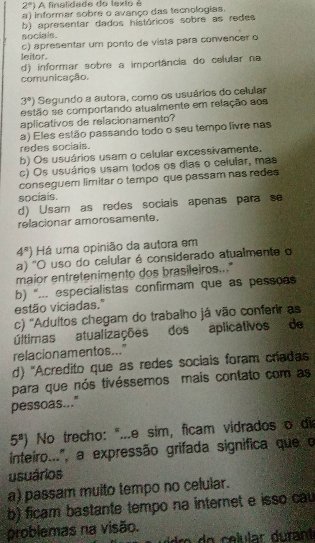 2^n) A finalidade do texto é
a) informar sobre o avanço das tecnologias.
b) apresentar dados históricos sobre as redes
sociais.
c) apresentar um ponto de vista para convencer o
leitor.
d) informar sobre a importância do celular na
comunicação.
3^a) Segundo a autora, como os usuários do celular
estão se comportando atualmente em relação aos
aplicativos de relacionamento?
a) Eles estão passando todo o seu tempo livre nas
redes sociais.
b) Os usuários usam o celular excessivamente.
c) Os usuários usam todos os dias o celular, mas
conseguem limitar o tempo que passam nas redes
sociais.
d) Usam as redes sociais apenas para se
relacionar amorosamente.
4^a) Há uma opinião da autora em
a) 'O uso do celular é considerado atualmente o
maior entretenimento dos brasileiros..."
b) “... especialistas confirmam que as pessoas
estão viciadas."
c) 'Adultos chegam do trabalho já vão conferir as
últimas atualizações dos aplicativos de
relacion amentos ..."
d) 'Acredito que as redes sociais foram criadas
para que nós tivéssemos mais contato com as
pessoas..."
5^a) No trecho: ".e sim, ficam vidrados o dia
inteiro...", a expressão grifada significa que o
usuários
a) passam muito tempo no celular.
b) ficam bastante tempo na internet e isso cau
problemas na visão.
c ro  e  celular  u rant