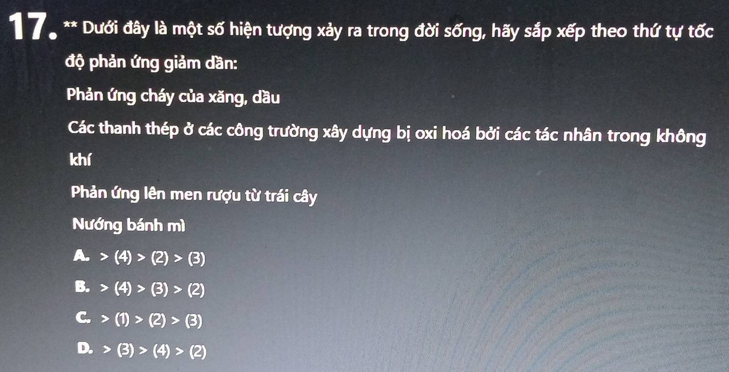 Dưới đây là một số hiện tượng xảy ra trong đời sống, hãy sắp xếp theo thứ tự tốc
độ phản ứng giảm dần:
Phản ứng cháy của xăng, dầu
Các thanh thép ở các công trường xây dựng bị oxi hoá bởi các tác nhân trong không
khí
Phản ứng lên men rượu từ trái cây
Nướng bánh mì
A. (4)>(2)>(3)
B. (4)>(3)>(2)
C. (1)>(2)>(3)
D. (3)>(4)>(2)