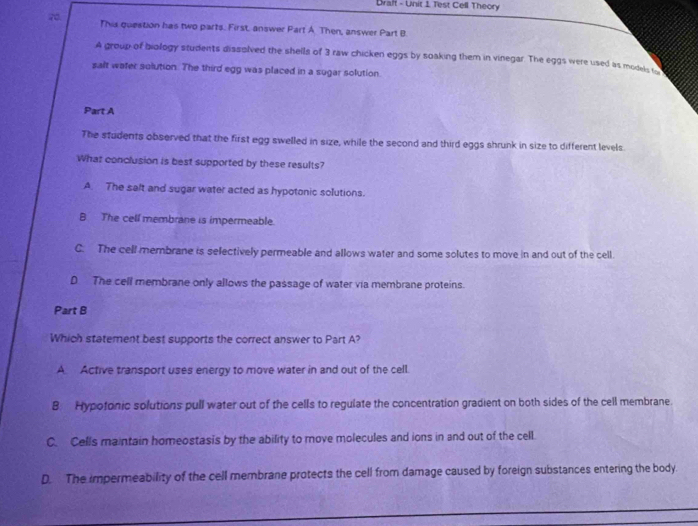 Draft - Unit 1 Test Cell Theory
70 This question has two parts. First. answer Part A Then, answer Part B.
A group of biology students dissolved the shells of 3 raw chicken eggs by soaking them in vinegar. The eggs were used as modals 
salt water solution. The third egg was placed in a sugar solution.
Part A
The students observed that the first egg swelled in size, while the second and third eggs shrunk in size to different levels.
What conclusion is best supported by these results?
A. The salt and sugar water acted as hypotonic solutions.
B The cell membrane is impermeable.
C. The cell membrane is selectively permeable and allows water and some solutes to move in and out of the cell.
D The cell membrane only allows the passage of water via membrane proteins.
Part B
Which statement best supports the correct answer to Part A?
A. Active transport uses energy to move water in and out of the cell.
B Hypotonic solutions pull water out of the cells to regulate the concentration gradient on both sides of the cell membrane.
C. Cells maintain homeostasis by the ability to move molecules and ions in and out of the cell.
D. The impermeability of the cell membrane protects the cell from damage caused by foreign substances entering the body.