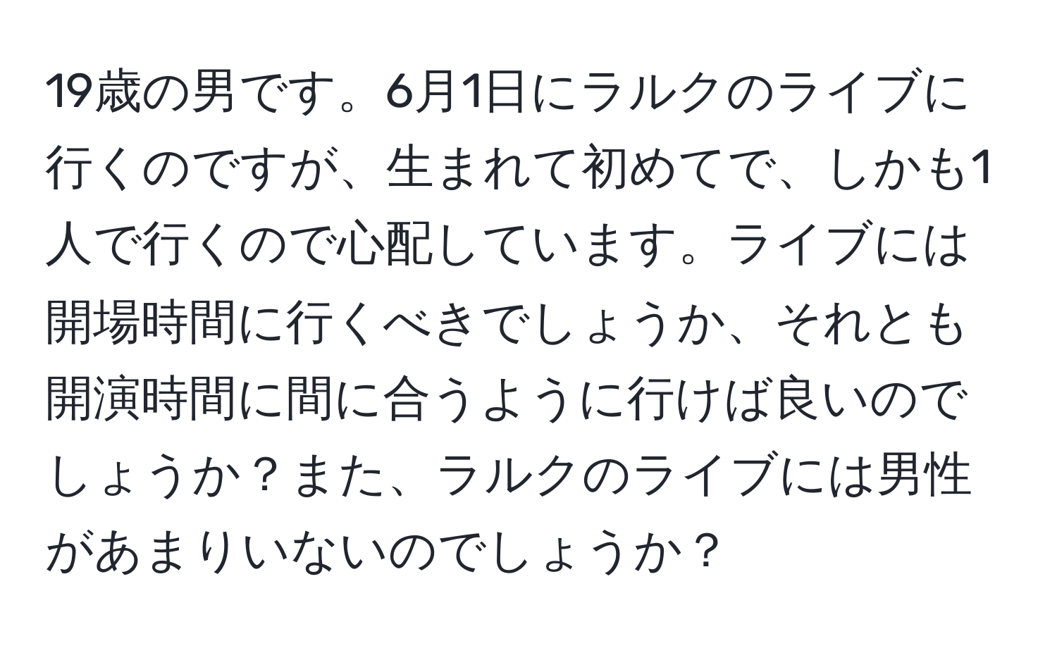 19歳の男です。6月1日にラルクのライブに行くのですが、生まれて初めてで、しかも1人で行くので心配しています。ライブには開場時間に行くべきでしょうか、それとも開演時間に間に合うように行けば良いのでしょうか？また、ラルクのライブには男性があまりいないのでしょうか？