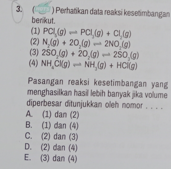 ( ) Perhatikan data reaksi kesetimbangan
berikut.
(1) PCl_5(g)leftharpoons PCl_3(g)+Cl_2(g)
(2) N_2(g)+2O_2(g)leftharpoons 2NO_2(g)
(3) 2SO_2(g)+2O_2(g)leftharpoons 2SO_3(g)
(4) NH_4Cl(g)leftharpoons NH_3(g)+HCl(g)
Pasangan reaksi kesetimbangan yang
menghasilkan hasil lebih banyak jika volume
diperbesar ditunjukkan oleh nomor . . . .
A. (1) dan (2)
B. (1) dan (4)
C. (2) dan (3)
D. (2) dan (4)
E. (3) dan (4)