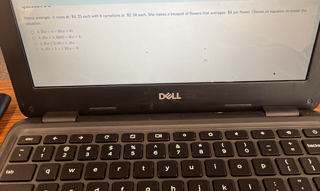 Penny arranges x roses at $4. 25 each with 8 carnations at $2.50 each. She makes a bouquet of flowers that averages $4 per flower. Choose an equation to model the
situation.
4.25x+4=20(x+8)
1.25x+2.50(8)=4(x+8)
4.25x+2.50=1.25x
4.25x+2=1.25(x+8)
dell
。 。 *
esc
→ C
~ ! a # $ % ^ & * ( backs
、 1 2 3 4 5 6 7 8 9 o : =
tab q w e r t y u i 。 P
f
h i k 1 : "
1