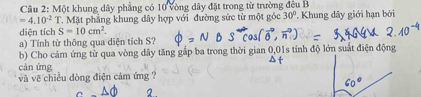 Một khung dây phẳng có 10 vòng dây đặt trong từ trường đều B
=4.10^(-2)T T. Mặt phẳng khung dây hợp với đường sức từ một góc 30°. Khung dây giới hạn bởi 
diện tích S=10cm^2. 
a) Tính từ thông qua diện tích S? 
b) Cho cảm ứng từ qua vòng dây tăng gấp ba trong thời gian 0,01s tính độ lớn suất điện động 
cản ứng 
và vẽ chiều dòng điện cảm ứng ?