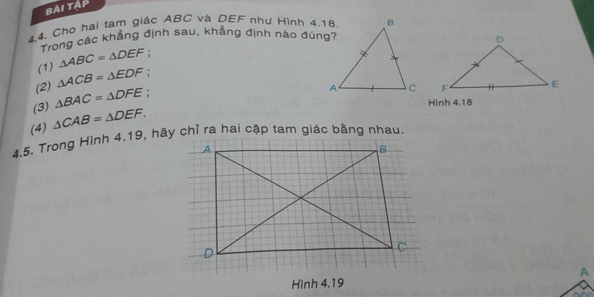 BàITÁP 
4.4. Cho hai tam giác ABC và DEF như Hình 4.18. 
Trong các khẳng định sau, khẳng định nào đúng? 
(1) △ ABC=△ DEF
(2) △ ACB=△ EDF : 
(3) △ BAC=△ DFE : 

Hình 4.18 
(4) △ CAB=△ DEF. 
4.5. Trong Hình 4.19, hãy chỉ ra hai cặp tam giác bằng nhau. 
Hình 4.19