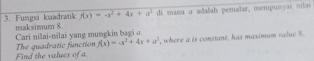 Fungsi kuadratik f(x)=-x^2+4x+a^2 di mana a adalah pemalar, mempunyai nilai 
maksimum 8. 
Cari nilai-nilai yang mungkin bagi a. 
The quadratic function f(x)=-x^2+4x+a^2 , where a is constant, has maximum value 8. 
Find the values of a.