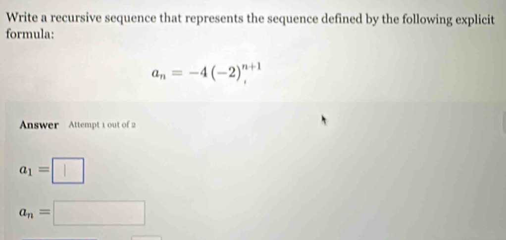 Write a recursive sequence that represents the sequence defined by the following explicit 
formula:
a_n=-4(-2)^2^((n+1)
Answer Attempt 1 out of 2
a_1)=□
a_n=□