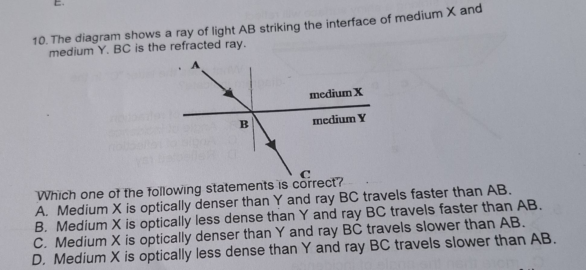 The diagram shows a ray of light AB striking the interface of medium X and
medium Y. BC is the refracted ray.
Which one of the following statements is correct?
A. Medium X is optically denser than Y and ray BC travels faster than AB.
B. Medium X is optically less dense than Y and ray BC travels faster than AB.
C. Medium X is optically denser than Y and ray BC travels slower than AB.
D. Medium X is optically less dense than Y and ray BC travels slower than AB.