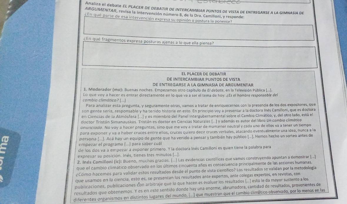 Analiza el debate EL PLACER DE DEBATIR DE INTERCAMBIAR PUNTOS DE VISTA DE ENTREGARSE A LA GIMNASIA DE
ARGUMENTAR, revisa la intervención número 8, de la Dra. Camilloni, y responde:
¿En que parte de esa intervención expresa su opinión o postura la ponente?
¿En qué fragmentos expresa posturas ajenas a lo que ella piensa?
EL PLACER DE DEBATIR
DE INTERCAMBIAR PUNTOS DE VISTA
DE ENTREGARSE A LA GIMNASIA DE ARGUMENTAR
1. Moderador (mo): Buenas noches. Empezamos otro capítulo de El debote, en la Televisión Pública (...].
Lo que voy a hacer es entrar directamente en lo que va a ser el tema de hoy: ¿Es el hombre responsable del
cambio climático? [...]
Para analizar esta pregunta, y seguramente otras, vamos a tratar de enriquecernos con la presencia de los dos expositores, que
son gente seria, responsable y ha tenido historia en esto. En principio voy a presentar a la doctora Inés Camilloni, que es doctora
en Ciencias de la Atmósfera (...) y es miembro del Panel Intergubernamental sobre el Cambio Climático; y, del otro lado, está el
doctor Tristán Simanauskas. Tristán es doctor en Ciencias Naturales (...) y además es autor del libro Un combio climático
anunciado. No voy a hacer preguntas, sino que me voy a tratar de mantener neutral y cada uno de ellos va a tener un tiempo
para exponer y va a haber cruces entre ellos, cruces quiero decir cruces verbales, atacando eventualmente una idea, nunca a la
persona (...). Acá hay un equipo de gente que ha venido a pensar y también hay público [...]. Hemos hecho un sorteo antes de
empezar el programa (...) para saber cuál
de los dos va a empezar a exponer primero. Y la doctora Inés Camilloni es quien tiene la palabra para
expresar su posición. Inés, tienes tres minutos [...].
2. Inés Camilloni (ic): Bueno, muchas gracias. [...] Las evidencias científicas que vamos construyendo apuntan a demostrar (...)
que el cambio climático observado en los últimos cincuenta años es consecuencia principalmente de las acciones humanas.
¿Cómo hacemos para validar estos resultados desde el punto de vista científico? Los resultados se validan por la metodología
que usamos en la ciencia, esto es, se presentan los resultados ante expertos, ante colegas expertos, en revistas, con
publicaciones, publicaciones con arbitraje que lo que hacen es evaluar los resultados (...) esto le da mayor sustento a los
resultados que obtenemos. Y es en este sentido donde hay una enorme, abrumadora, cantidad de resultados, provenientes de
diferentes organismos en distintos lugares del mundo, (...) que muestran que el cambio climático observado, por lo menos en las