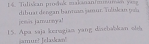 Tuliskan produk makanan/minuman yang 
dibuat dengan bantuan jamur. Tuliskan pula 
jenis jamurnya! 
15. Apa saja kerugian yang disebabkan oleh 
jamur? Jelaskan!