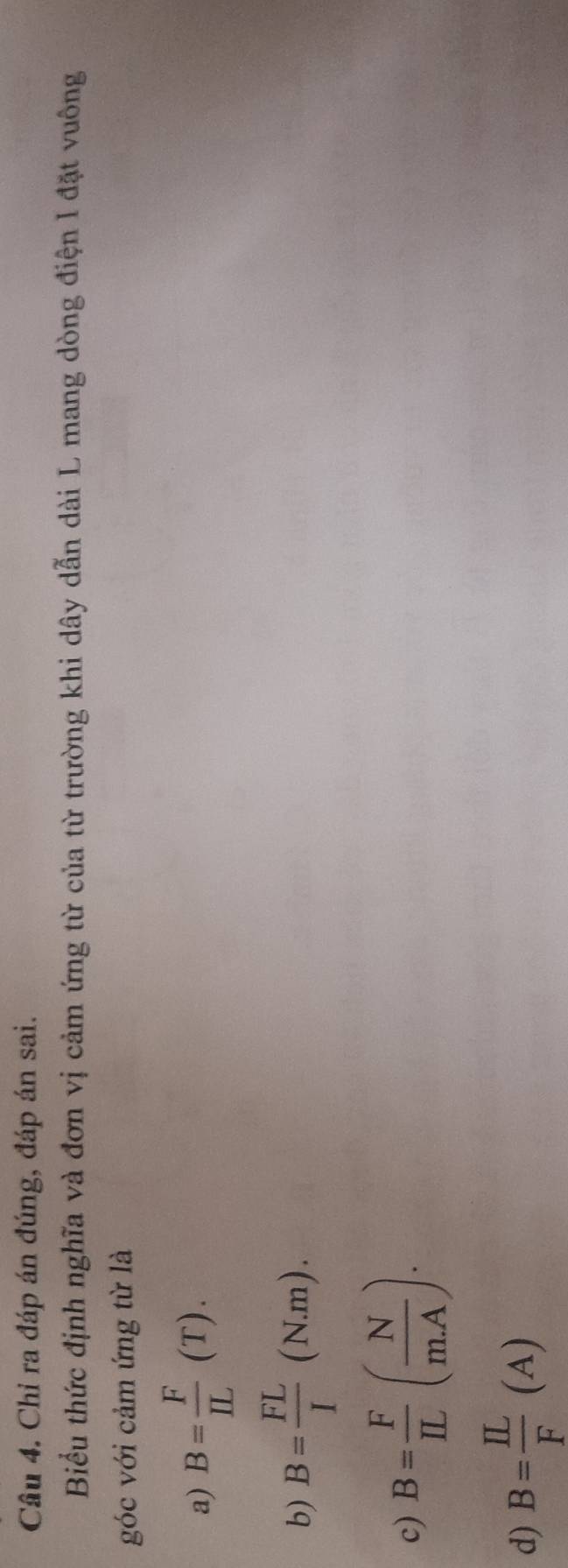 Chỉ ra đáp án đúng, đáp án sai.
Biểu thức định nghĩa và đơn vị cảm ứng từ của từ trường khi dây dẫn dài L mang dòng điện I đặt vuông
góc với cảm ứng từ là
a) B= F/IL (T).
b) B= FL/I (N.m).
c) B= F/IL ( N/mA ).
d) B= IL/F (A)