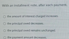 With an installment note, after each payment,
the amount of interest charged increases.
the principal owed decreases.
the principal owed remains unchanged.
the payment amount decreases.