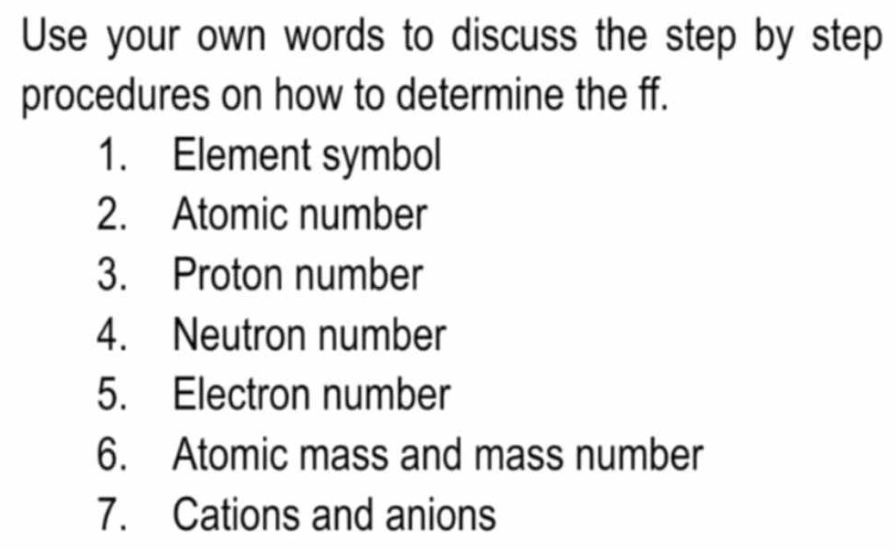 Use your own words to discuss the step by step 
procedures on how to determine the ff. 
1. Element symbol 
2. Atomic number 
3. Proton number 
4. Neutron number 
5. Electron number 
6. Atomic mass and mass number 
7. Cations and anions