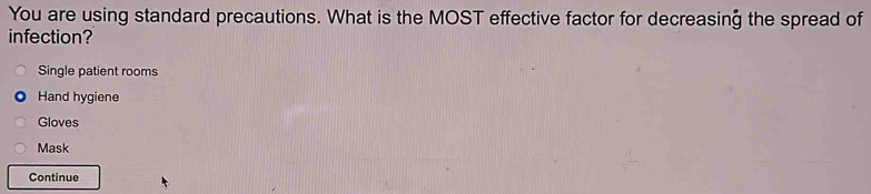 You are using standard precautions. What is the MOST effective factor for decreasing the spread of
infection?
Single patient rooms
Hand hygiene
Gloves
Mask
Continue