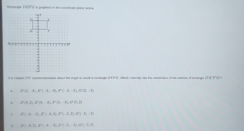 Rectangle DEFG is graphed on the cocedinate plane below.
lt is rotated 270" coumerclociowise about the origin to result in rectangle D'EFG'. Which correctly lists the coordinates of the vertices of rectangle DE FG' )
A D'(2,-8), E'(-3,-8), F'(-3,-5), G'(2,-5)
D'(8,2), E'(8,-3), F'(5,-3), G'(5,2)
C D'(-5,-2), E'(-8,3(3), F'(-5,3), G'(-5,-2)
D. D(-8,2), E'(-8,-3), F'(-5,-3), G'(-5,2)