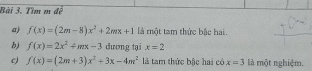 Tìm m đề 
a) f(x)=(2m-8)x^2+2mx+1 là một tam thức bậc hai. 
b) f(x)=2x^2+mx-3 dương tại x=2
c) f(x)=(2m+3)x^2+3x-4m^2 là tam thức bậc hai có x=3 là một nghiệm.