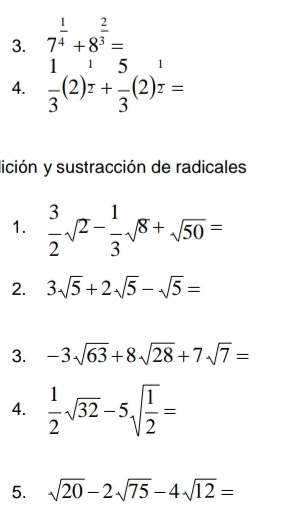 7^(frac 1)4+8^(frac 2)3=
115 □ 
4. frac 3(2)^r+frac 3(2)^r=
lición y sustracción de radicales 
1.  3/2 sqrt(2)- 1/3 sqrt(8)+sqrt(50)=
2. 3sqrt(5)+2sqrt(5)-sqrt(5)=
3. -3sqrt(63)+8sqrt(28)+7sqrt(7)=
4.  1/2 sqrt(32)-5sqrt(frac 1)2=
5. sqrt(20)-2sqrt(75)-4sqrt(12)=