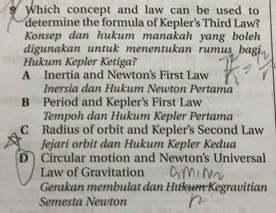 Which concept and law can be used to
determine the formula of Kepler’s Third Law?
Konsep dan hukum manakah yang boleh
digunakan untuk menentukan rumus bagi
Hukum Kepler Ketiga?
A Inertia and Newton's First Law
Inersia dan Hukum Newton Pertama
B Period and Kepler's First Law
Tempoh dan Hukum Kepler Pertama
C Radius of orbit and Kepler's Second Law
Jejari orbit dan Hukum Kepler Kedua
D Circular motion and Newton's Universal
Law of Gravitation
Gerakan membulat dan Hưkum Kegravitian
Semesta Newton