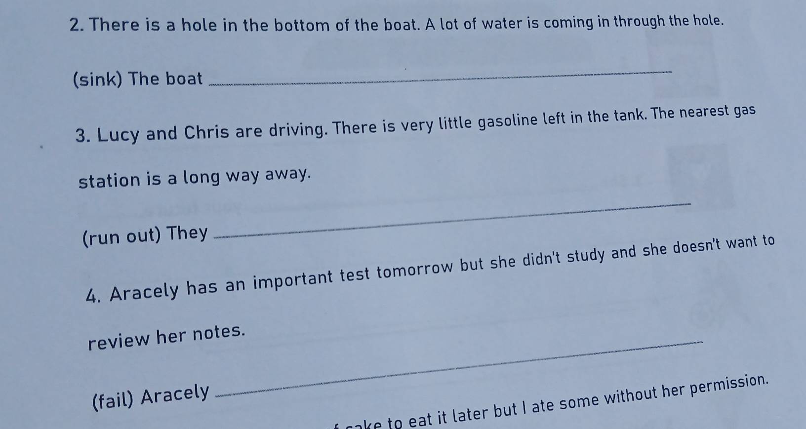 There is a hole in the bottom of the boat. A lot of water is coming in through the hole. 
(sink) The boat 
_ 
3. Lucy and Chris are driving. There is very little gasoline left in the tank. The nearest gas 
station is a long way away. 
(run out) They 
_ 
4. Aracely has an important test tomorrow but she didn't study and she doesn't want to 
review her notes. 
(fail) Aracely 
ake to eat it later but I ate some without her permission.