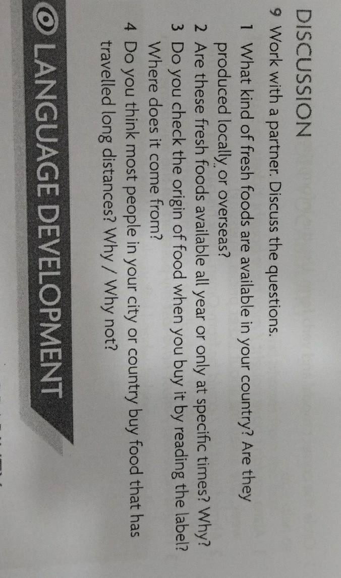 DISCUSSION 
9 Work with a partner. Discuss the questions. 
1 What kind of fresh foods are available in your country? Are they 
produced locally or overseas? 
2 Are these fresh foods available all year or only at specific times? Why? 
3 Do you check the origin of food when you buy it by reading the label? 
Where does it come from? 
4 Do you think most people in your city or country buy food that has 
travelled long distances? Why / Why not? 
LANGUAGE DEVELOPMENT