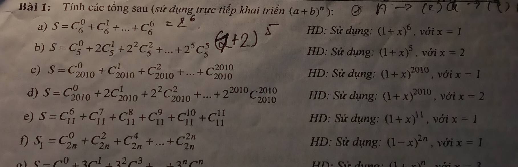 Tính các tổng sau (sử dụng trực tiếp khai triển (a+b)^n)
a) S=C_6^(0+C_6^1+...+C_6^6 HD: Sử dụng: (1+x)^6) , với x=1
b) S=C_5^(0+2C_5^1+2^2)C_5^(2+...+2^5)C_5^(5 HD: Sử dụng: (1+x)^5) , với x=2
c) S=C_(2010)^0+C_(2010)^1+C_(2010)^2+...+C_(2010)^(2010) HD: Sử dụng: (1+x)^2010 , với x=1
d) S=C_(2010)^0+2C_(2010)^1+2^2C_(2010)^2+...+2^(2010)C_(2010)^(2010) HD: Sử dụng: (1+x)^2010 , với x=2
e) S=C_(11)^6+C_(11)^7+C_(11)^8+C_(11)^9+C_(11)^(10)+C_(11)^(11) HD: Sử dụng: (1+x)^11 , với x=1
f) S_1=C_(2n)^0+C_(2n)^2+C_(2n)^4+...+C_(2n)^(2n) HD: Sử dụng: (1-x)^2n , với x=1
S-C^0+3C^1+3^2C^3++3^nC^n
HD: Sử dụng: _1N 2