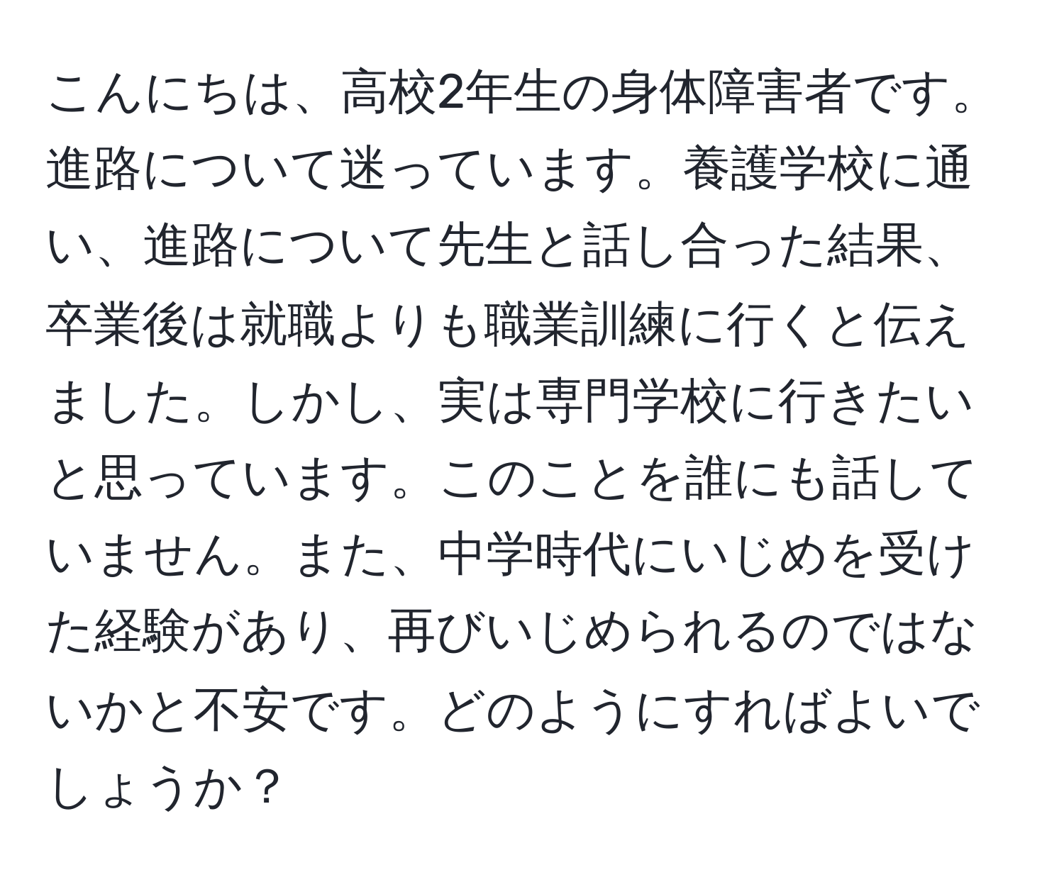 こんにちは、高校2年生の身体障害者です。進路について迷っています。養護学校に通い、進路について先生と話し合った結果、卒業後は就職よりも職業訓練に行くと伝えました。しかし、実は専門学校に行きたいと思っています。このことを誰にも話していません。また、中学時代にいじめを受けた経験があり、再びいじめられるのではないかと不安です。どのようにすればよいでしょうか？