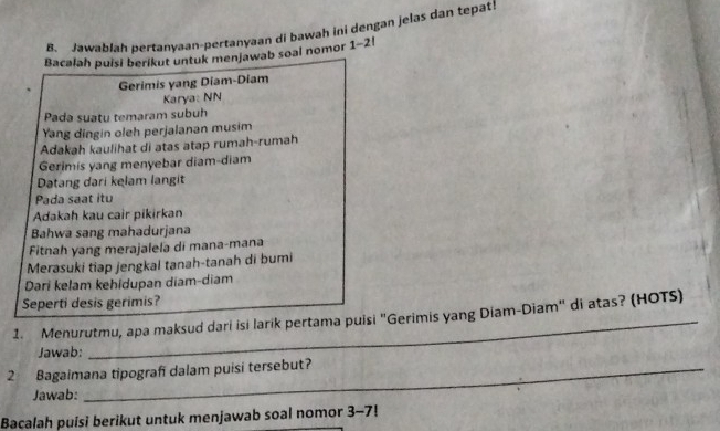 Jawablah pertanyaan-pertanyaan di bawah ini dengan jelas dan tepat 
Bacalah puisi berikut untuk menjawab soal nomor 1-2! 
Gerimis yang Diam-Diam 
Karya: NN 
Pada suatu temaram subuh 
Yang dingin oleh perjalanan musim 
Adakah kaulihat di atas atap rumah-rumah 
Gerimis yang menyebar diam-diam 
Datang dari kelam langit 
Pada saat itu 
Adakah kau cair pikirkan 
Bahwa sang mahadurjana 
Fitnah yang merajalela di mana-mana 
Merasuki tiap jengkal tanah-tanah di bumi 
Dari kelam kehidupan diam-diam 
Seperti desis gerimis? 
1. Menurutmu, apa maksud dari isi larik pertama puisi "Gerimis yang Diam-Diam" di atas? (HOTS) 
Jawab: 
2 Bagaimana tipografi dalam puisi tersebut? 
Jawab: 
Bacalah puisi berikut untuk menjawab soal nomor 3-7!