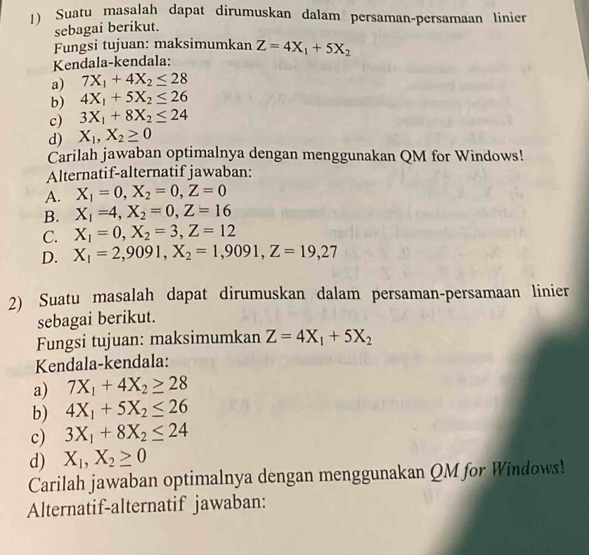 Suatu masalah dapat dirumuskan dalam persaman-persamaan linier
sebagai berikut.
Fungsi tujuan: maksimumkan Z=4X_1+5X_2
Kendala-kendala:
a) 7X_1+4X_2≤ 28
b) 4X_1+5X_2≤ 26
c) 3X_1+8X_2≤ 24
d) X_1, X_2≥ 0
Carilah jawaban optimalnya dengan menggunakan QM for Windows!
Alternatif-alternatif jawaban:
A. X_1=0, X_2=0, Z=0
B. X_1=4, X_2=0, Z=16
C. X_1=0, X_2=3, Z=12
D. X_1=2, 9091, X_2=1, 9091, Z=19, 27
2) Suatu masalah dapat dirumuskan dalam persaman-persamaan linier
sebagai berikut.
Fungsi tujuan: maksimumkan Z=4X_1+5X_2
Kendala-kendala:
a) 7X_1+4X_2≥ 28
b) 4X_1+5X_2≤ 26
c) 3X_1+8X_2≤ 24
d) X_1, X_2≥ 0
Carilah jawaban optimalnya dengan menggunakan QM for Windows!
Alternatif-alternatif jawaban: