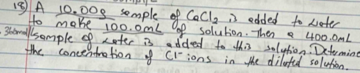 A 10. 00s somple of CaCl_2 is edded to weter 
Ho make 100.0 mml of solution. Then 400. 0mL
stomallsomple of Later is added to this solytion. Dcteming 
the concentration of crions in the dilafed solution.