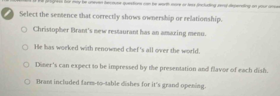 tent of the progress bar may be uneven because questions can be worth more or less (including zero) depending on your answ
Select the sentence that correctly shows ownership or relationship.
Christopher Brant's new restaurant has an amazing menu.
He has worked with renowned chef’s all over the world.
Diner's can expect to be impressed by the presentation and flavor of each dish.
Brant included farm-to-table dishes for it’s grand opening.