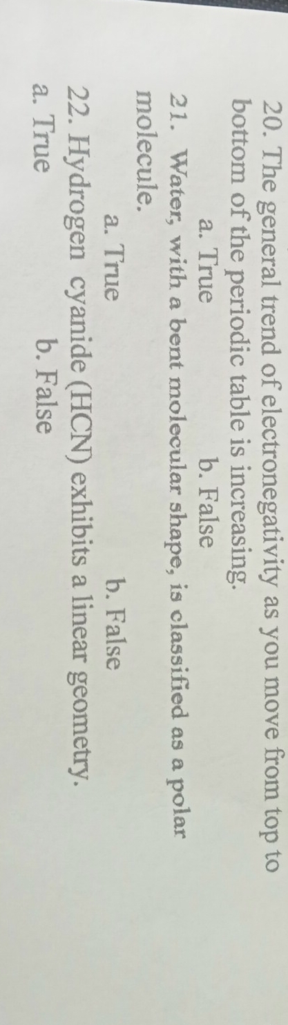 The general trend of electronegativity as you move from top to
bottom of the periodic table is increasing.
a. True b. False
21. Water, with a bent molecular shape, is classified as a polar
molecule.
a. True b. False
22. Hydrogen cyanide (HCN) exhibits a linear geometry.
a. True b. False