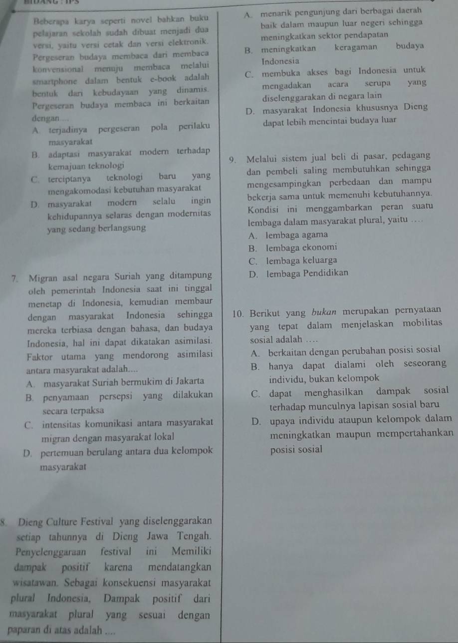 Beberapa karya seperti novel bahkan buku A. menarik pengunjung dari berbagai daerah
pełajaran sekolah sudah dībuat menjadi dua baik dalam maupun luar negeri schingga
versi, yaitu versi cetak dan versi elektronik. meningkatkan sektor pendapatan
Pergeseran budaya membaca dari membaca B. meningkatkan keragaman budaya
konvensional menuju membaca melalui Indonesia
smartphone dalam bentuk e-book adalah C. membuka akses bagi Indonesia untuk
bentuk dari kebudayaan yang dinamis. mengadakan acara serupa yang
Pergeseran budaya membaca ini berkaitan diselenggarakan di negara lain
dengan….. D. masyarakat Indonesia khususnya Dieng
A. terjadinya pergeseran pola perilaku dapat lebih mencintai budaya luar
masyarakat
B. adaptasi masyarakat modern terhadap
kemajuan teknologi 9. Melalui sistem jual beli di pasar, pedagang
C. terciptanya  teknologi  baru yang dan pembeli saling membutuhkan sehingga
mengakomodasi kebutuhan masyarakat mengesampingkan perbedaan dan mampu
D. masyarakat modern selalu ingin bekerja sama untuk memenuhi kebutuhannya.
kehidupannya selaras dengan modernitas Kondisi ini menggambarkan peran suatu
yang sedang berlangsung lembaga dalam masyarakat plural, yaitu …
A. lembaga agama
B. lembaga ekonomi
C. lembaga keluarga
7. Migran asal negara Suriah yang ditampung D. lembaga Pendidikan
oleh pemerintah Indonesia saat ini tinggal
menetap di Indonesia, kemudian membaur
dengan masyarakat Indonesia sehingga 10. Berikut yang bukan merupakan pernyataan
mereka terbiasa dengan bahasa, dan budaya yang tepat dalam menjelaskan mobilitas
Indonesia, hal ini dapat dikatakan asimilasi. sosial adalah …
Faktor utama yang mendorong asimilasi A. berkaitan dengan perubahan posisi sosial
antara masyarakat adalah.... B. hanya dapat dialami oleh seseorang
A. masyarakat Suriah bermukim di Jakarta individu, bukan kelompok
B. penyamaan persepsi yang dilakukan C. dapat menghasilkan dampak sosial
secara terpaksa terhadap munculnya lapisan sosial baru
C. intensitas komunikasi antara masyarakat D. upaya individu ataupun kelompok dalam
migran dengan masyarakat lokal meningkatkan maupun mempertahankan
D. pertemuan berulang antara dua kelompok posisi sosial
masyarakat
8. Dieng Culture Festival yang diselenggarakan
setiap tahunnya di Dieng Jawa Tengah.
Penyelenggaraan festival ini Memiliki
dampak positif karena mendatangkan
wisatawan. Sebagai konsekuensi masyarakat
plural Indonesia, Dampak positif dari
masyarakat plural yang sesuai dengan
paparan di atas adalah ....