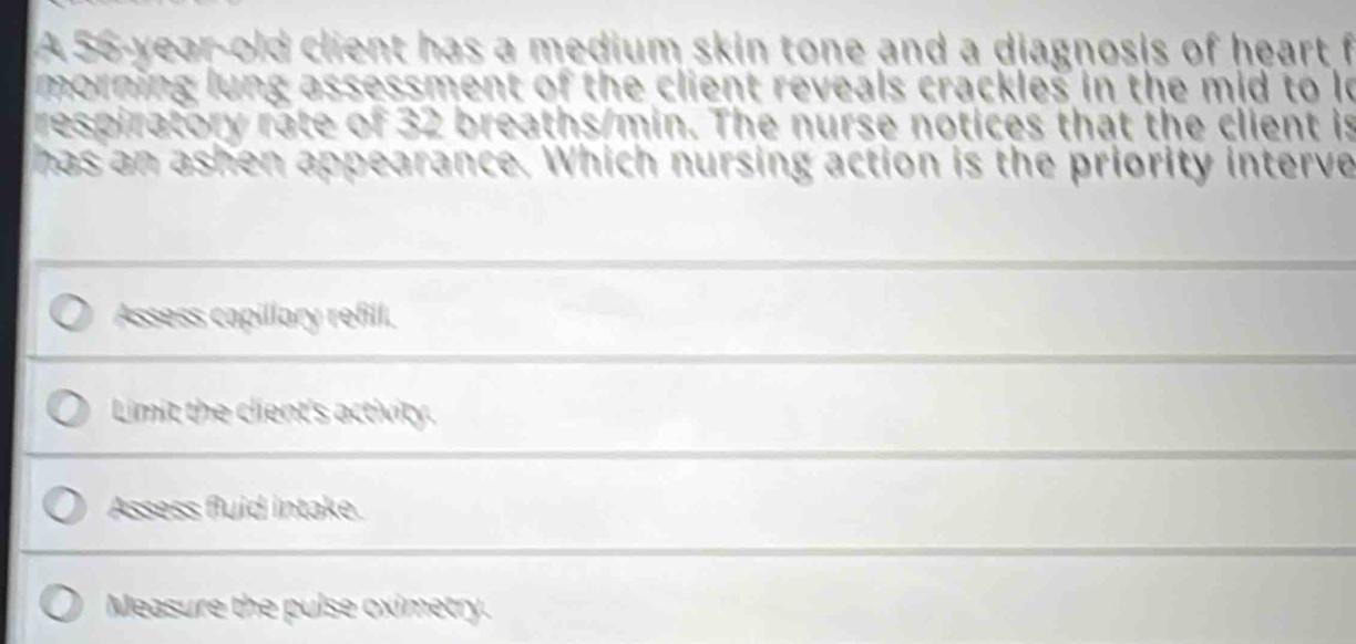 A 56-year-old client has a medium skin tone and a diagnosis of heart f
morning lung assessment of the client reveals crackles in the mid to le
respiratory rate of 32 breaths/min. The nurse notices that the client is
has an ashen appearance. Which nursing action is the priority interve
Assess capillary refill.
Limit the client's activity.
Assess fluid intake.
Measure the pulse oximetry.