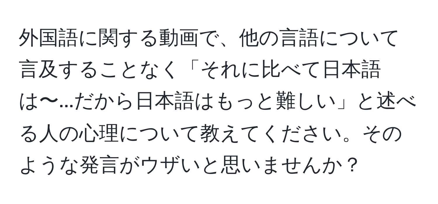 外国語に関する動画で、他の言語について言及することなく「それに比べて日本語は〜...だから日本語はもっと難しい」と述べる人の心理について教えてください。そのような発言がウザいと思いませんか？