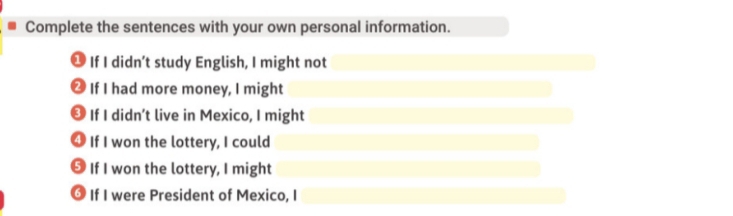 Complete the sentences with your own personal information. 
1 If I didn’t study English, I might not 
2 If I had more money, I might 
⊥ If I didn’t live in Mexico, I might 
4 If I won the lottery, I could 
5 If I won the lottery, I might 
③ If I were President of Mexico, I