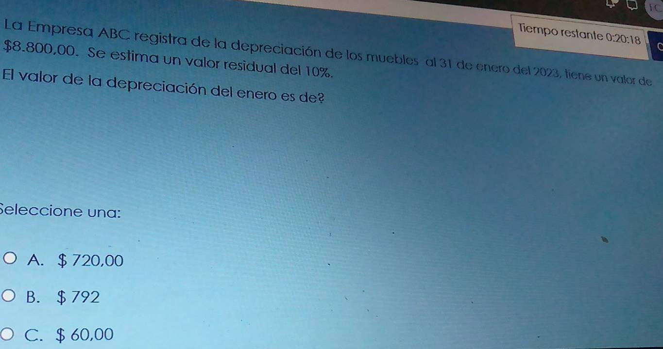 TC
Tiempo restante 0:20:18 C
La Empresa ABC registra de la depreciación de los muebles al 31 de enero del 2023, tiene un valor de
$8.800,00. Se estima un valor residual del 10%.
El valor de la depreciación del enero es de?
Seleccione una:
A. $ 720,00
B. $ 792
C. $ 60,00