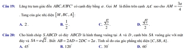 Lăng trụ tam giác đều ABC.A' B 'C' có cạnh đáy bằng a. Gọi M là điểm trên cạnh AA' sao cho AM= 3a/4 . Tang của góc nhị diện [M,BC,A] :
A. 2. B.  1/2 . C.  sqrt(3)/2 . D.  sqrt(2)/2 . 
Câu 20: Cho hình chóp S. ABCD có đáy ABCD là hình thang vuông tại A và D , cạnh bên SA vuông góc với mặt
đáy và SA=asqrt(2). Biết AB=2AD=2DC=2a. Tính số đo của góc phẳng nhị diện [C,SB,A].
A. 45° B. 120° C. 30° D. 60°