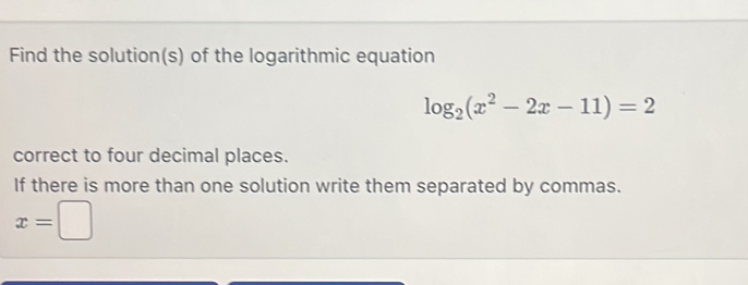 Find the solution(s) of the logarithmic equation
log _2(x^2-2x-11)=2
correct to four decimal places. 
If there is more than one solution write them separated by commas.
x=□