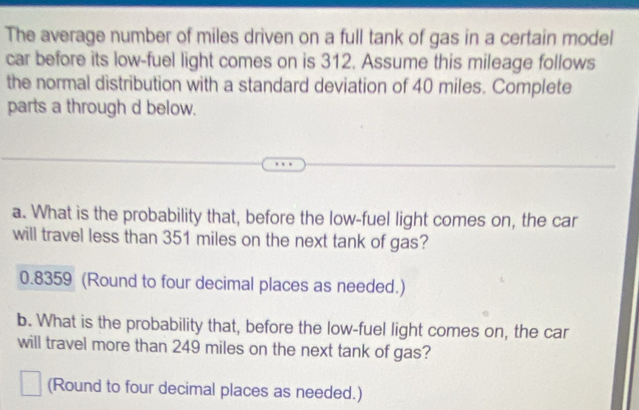 The average number of miles driven on a full tank of gas in a certain model 
car before its low-fuel light comes on is 312. Assume this mileage follows 
the normal distribution with a standard deviation of 40 miles. Complete 
parts a through d below. 
a. What is the probability that, before the low-fuel light comes on, the car 
will travel less than 351 miles on the next tank of gas?
0.8359 (Round to four decimal places as needed.) 
b. What is the probability that, before the low-fuel light comes on, the car 
will travel more than 249 miles on the next tank of gas? 
(Round to four decimal places as needed.)