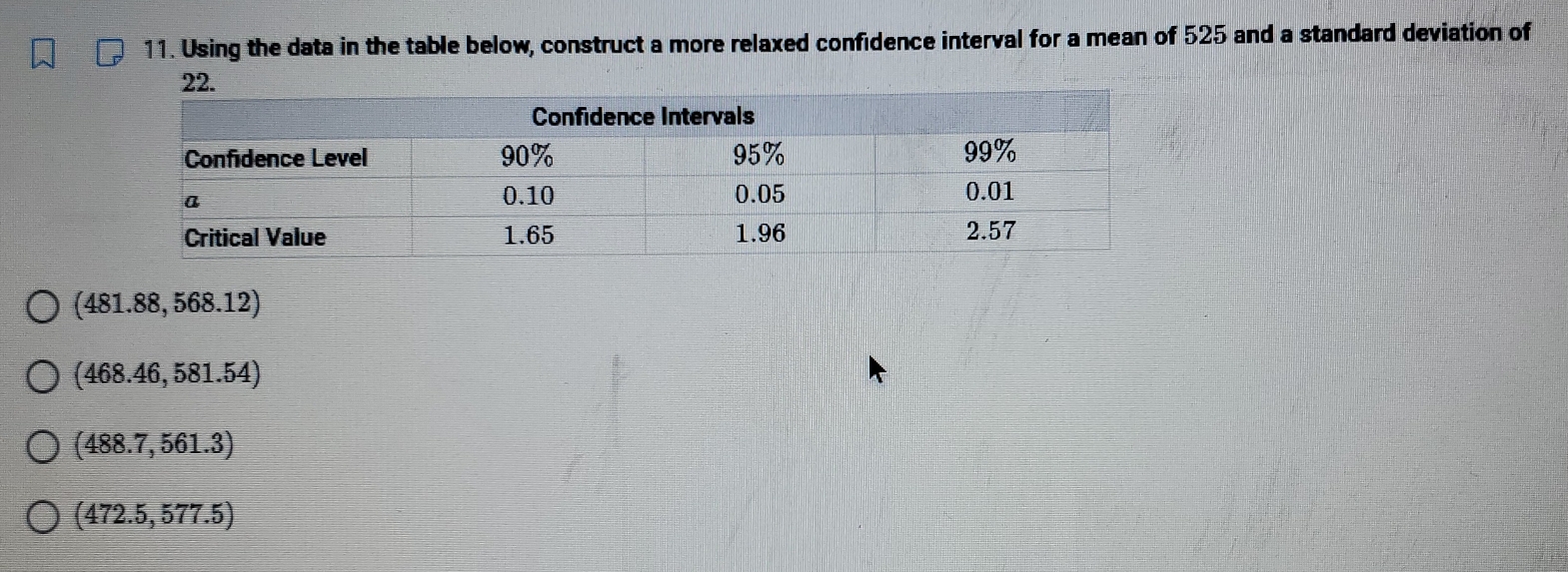 Using the data in the table below, construct a more relaxed confidence interval for a mean of 525 and a standard deviation of
22.
(481.88,568.12)
(468.46,581.54)
(488.7,561.3)
(472.5,577.5)