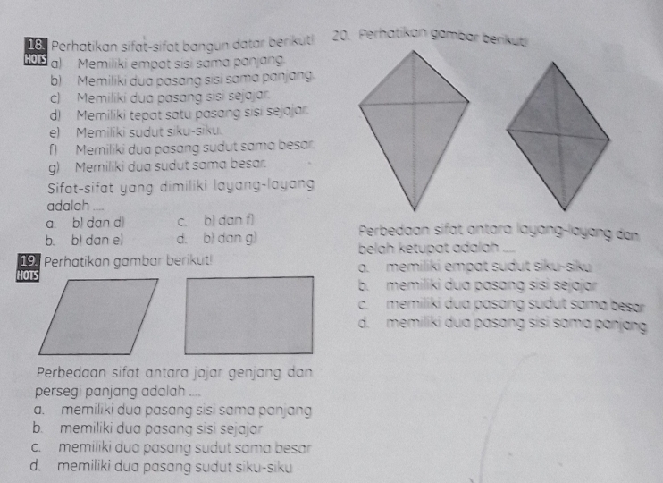 Perhatikan sifat-sifat bangun datar berikut! 
HOTS a) Memiliki empat sisi sama panjang
b) Memiliki dua pasang sisi sama panjang.
c) Memiliki dua pasang sisi sejajar.
d) Memiliki tepat satu pasang sisi sejajar.
e) Memiliki sudut siku-siku.
f) Memiliki dua pasang sudut sama besar.
g) Memiliki dua sudut sama besar.
Sifat-sifat yang dimiliki layang-layan
adalah ....
a. bl dan d) c. b) dan f) Perbedaan sifat antara layɑng-layang dan
b. b) dan e) d. b) dan g)
belah ketupat adalah ....
19. Perhatikan gambar berikut! a. memiliki empɑt sudut siku-siku
b. memiliki dua pasɑng sisi sejajar
c. memiliki dua pasang sudut sama besar
d. memiliki dua pasɑng sisi sɑma panjang
Perbedaan sifät antara jɑjar genjang dan
persegi panjang adalah ....
a. memiliki dua pasang sisi sama panjang
b. memiliki dua pasang sisi sejajar
c. memiliki dua pasɑng sudut sama besar
d. memiliki dua pasang sudut siku-siku