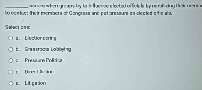 occurs when groups try to influence elected officials by mobilizing their memb
to contact their members of Congress and put pressure on elected officials.
Select one:
a. Electioneering
b. Grassroots Lobbying
c. Pressure Politics
d. Direct Action
e. Litigation