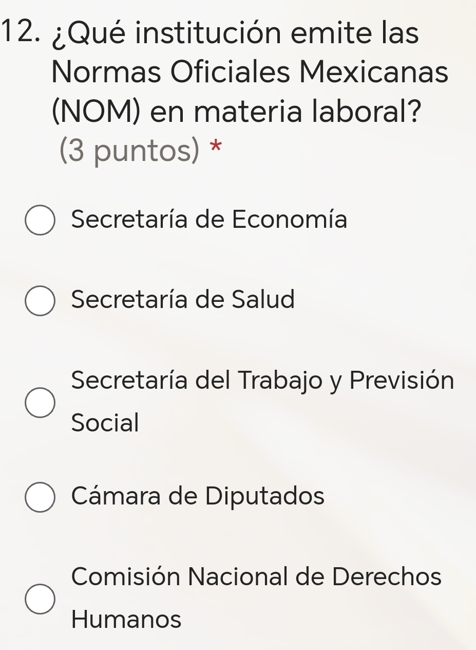 ¿Qué institución emite las
Normas Oficiales Mexicanas
(NOM) en materia laboral?
(3 puntos) *
Secretaría de Economía
Secretaría de Salud
Secretaría del Trabajo y Previsión
Social
Cámara de Diputados
Comisión Nacional de Derechos
Humanos