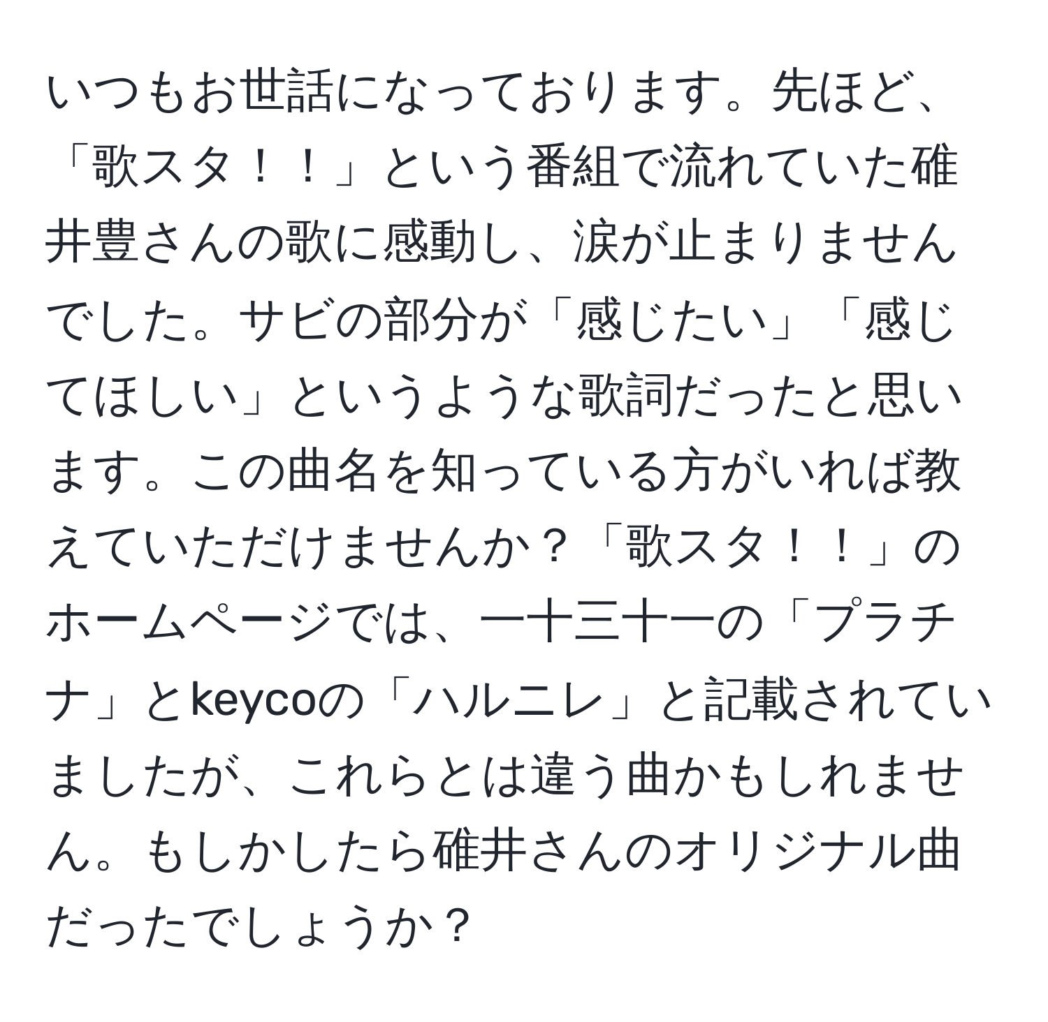 いつもお世話になっております。先ほど、「歌スタ！！」という番組で流れていた碓井豊さんの歌に感動し、涙が止まりませんでした。サビの部分が「感じたい」「感じてほしい」というような歌詞だったと思います。この曲名を知っている方がいれば教えていただけませんか？「歌スタ！！」のホームページでは、一十三十一の「プラチナ」とkeycoの「ハルニレ」と記載されていましたが、これらとは違う曲かもしれません。もしかしたら碓井さんのオリジナル曲だったでしょうか？