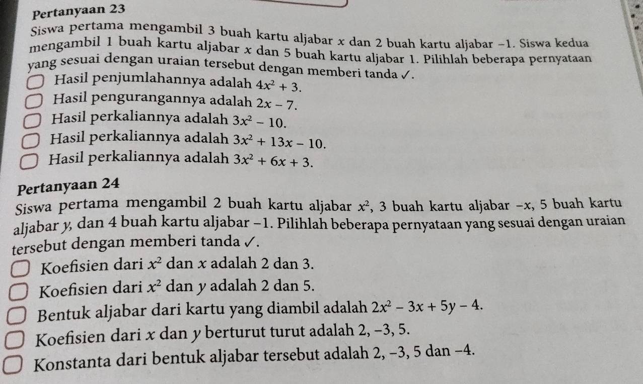 Pertanyaan 23
Siswa pertama mengambil 3 buah kartu aljabar x dan 2 buah kartu aljabar −1. Siswa kedua 
mengambil 1 buah kartu aljabar x dan 5 buah kartu aljabar 1. Pilihlah beberapa pernyataan 
yang sesuai dengan uraian tersebut dengan memberi tanda ✓. 
Hasil penjumlahannya adalah 4x^2+3. 
Hasil pengurangannya adalah 2x-7. 
Hasil perkaliannya adalah 3x^2-10. 
Hasil perkaliannya adalah 3x^2+13x-10. 
Hasil perkaliannya adalah 3x^2+6x+3. 
Pertanyaan 24
Siswa pertama mengambil 2 buah kartu aljabar x^2 , 3 buah kartu aljabar - x, 5 buah kartu 
aljabar y, dan 4 buah kartu aljabar −1. Pilihlah beberapa pernyataan yang sesuai dengan uraian 
tersebut dengan memberi tanda ✓. 
Koefisien dari x^2 dan x adalah 2 dan 3. 
Koefisien dari x^2 dan y adalah 2 dan 5. 
Bentuk aljabar dari kartu yang diambil adalah 2x^2-3x+5y-4. 
Koefisien dari x dan y berturut turut adalah 2, -3, 5. 
Konstanta dari bentuk aljabar tersebut adalah 2, −3, 5 dan −4.