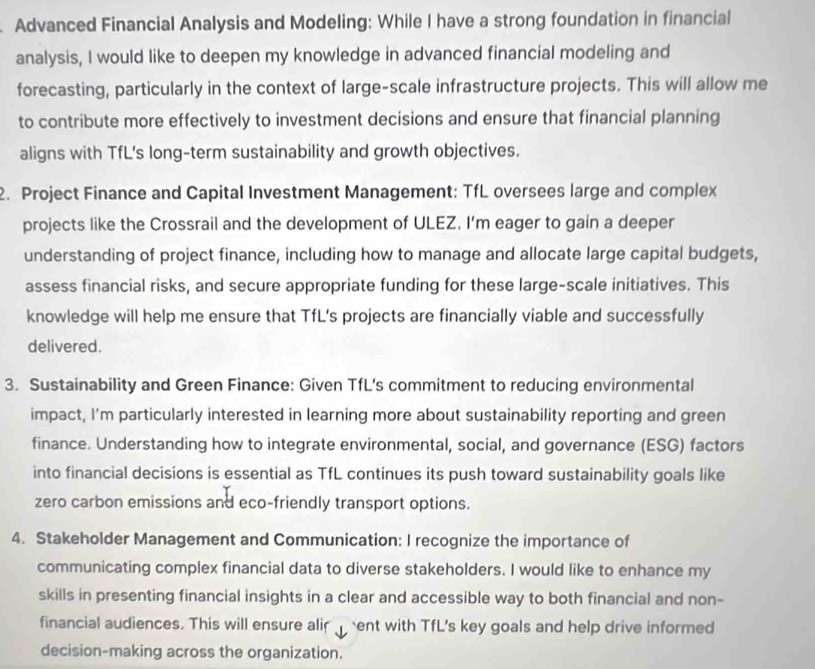 Advanced Financial Analysis and Modeling: While I have a strong foundation in financial 
analysis, I would like to deepen my knowledge in advanced financial modeling and 
forecasting, particularly in the context of large-scale infrastructure projects. This will allow me 
to contribute more effectively to investment decisions and ensure that financial planning 
aligns with TfL's long-term sustainability and growth objectives. 
2. Project Finance and Capital Investment Management: TfL oversees large and complex 
projects like the Crossrail and the development of ULEZ. I'm eager to gain a deeper 
understanding of project finance, including how to manage and allocate large capital budgets, 
assess financial risks, and secure appropriate funding for these large-scale initiatives. This 
knowledge will help me ensure that TfL’s projects are financially viable and successfully 
delivered. 
3. Sustainability and Green Finance: Given TfL's commitment to reducing environmental 
impact, I'm particularly interested in learning more about sustainability reporting and green 
finance. Understanding how to integrate environmental, social, and governance (ESG) factors 
into financial decisions is essential as TfL continues its push toward sustainability goals like 
zero carbon emissions and eco-friendly transport options. 
4. Stakeholder Management and Communication: I recognize the importance of 
communicating complex financial data to diverse stakeholders. I would like to enhance my 
skills in presenting financial insights in a clear and accessible way to both financial and non- 
financial audiences. This will ensure alir ent with TfL's key goals and help drive informed 
decision-making across the organization.